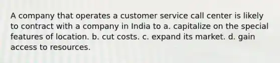 A company that operates a customer service call center is likely to contract with a company in India to a. capitalize on the special features of location. b. cut costs. c. expand its market. d. gain access to resources.