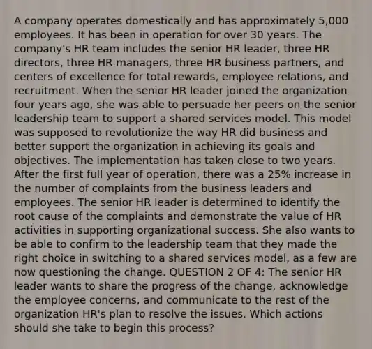 A company operates domestically and has approximately 5,000 employees. It has been in operation for over 30 years. The company's HR team includes the senior HR leader, three HR directors, three HR managers, three HR business partners, and centers of excellence for total rewards, employee relations, and recruitment. When the senior HR leader joined the organization four years ago, she was able to persuade her peers on the senior leadership team to support a shared services model. This model was supposed to revolutionize the way HR did business and better support the organization in achieving its goals and objectives. The implementation has taken close to two years. After the first full year of operation, there was a 25% increase in the number of complaints from the business leaders and employees. The senior HR leader is determined to identify the root cause of the complaints and demonstrate the value of HR activities in supporting organizational success. She also wants to be able to confirm to the leadership team that they made the right choice in switching to a shared services model, as a few are now questioning the change. QUESTION 2 OF 4: The senior HR leader wants to share the progress of the change, acknowledge the employee concerns, and communicate to the rest of the organization HR's plan to resolve the issues. Which actions should she take to begin this process?