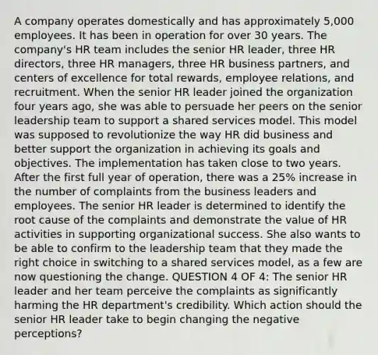 A company operates domestically and has approximately 5,000 employees. It has been in operation for over 30 years. The company's HR team includes the senior HR leader, three HR directors, three HR managers, three HR business partners, and centers of excellence for total rewards, employee relations, and recruitment. When the senior HR leader joined the organization four years ago, she was able to persuade her peers on the senior leadership team to support a shared services model. This model was supposed to revolutionize the way HR did business and better support the organization in achieving its goals and objectives. The implementation has taken close to two years. After the first full year of operation, there was a 25% increase in the number of complaints from the business leaders and employees. The senior HR leader is determined to identify the root cause of the complaints and demonstrate the value of HR activities in supporting organizational success. She also wants to be able to confirm to the leadership team that they made the right choice in switching to a shared services model, as a few are now questioning the change. QUESTION 4 OF 4: The senior HR leader and her team perceive the complaints as significantly harming the HR department's credibility. Which action should the senior HR leader take to begin changing the negative perceptions?