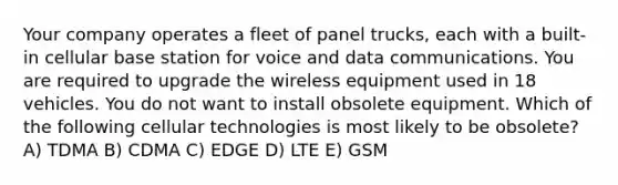 Your company operates a fleet of panel trucks, each with a built-in cellular base station for voice and data communications. You are required to upgrade the wireless equipment used in 18 vehicles. You do not want to install obsolete equipment. Which of the following cellular technologies is most likely to be obsolete? A) TDMA B) CDMA C) EDGE D) LTE E) GSM