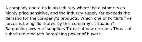 A company operates in an industry where the customers are highly price sensitive, and the industry supply far exceeds the demand for the company's products. Which one of Porter's five forces is being illustrated by this company's situation? Bargaining power of suppliers Threat of new entrants Threat of substitute products Bargaining power of buyers