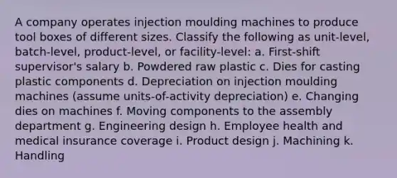 A company operates injection moulding machines to produce tool boxes of different sizes. Classify the following as unit-level, batch-level, product-level, or facility-level: a. First-shift supervisor's salary b. Powdered raw plastic c. Dies for casting plastic components d. Depreciation on injection moulding machines (assume units-of-activity depreciation) e. Changing dies on machines f. Moving components to the assembly department g. Engineering design h. Employee health and medical insurance coverage i. Product design j. Machining k. Handling