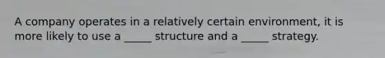 A company operates in a relatively certain environment, it is more likely to use a _____ structure and a _____ strategy.