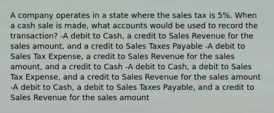 A company operates in a state where the sales tax is 5%. When a cash sale is made, wha<a href='https://www.questionai.com/knowledge/k7x83BRk9p-t-accounts' class='anchor-knowledge'>t accounts</a> would be used to record the transaction? -A debit to Cash, a credit to Sales Revenue for the sales amount, and a credit to Sales Taxes Payable -A debit to Sales Tax Expense, a credit to Sales Revenue for the sales amount, and a credit to Cash -A debit to Cash, a debit to Sales Tax Expense, and a credit to Sales Revenue for the sales amount -A debit to Cash, a debit to Sales Taxes Payable, and a credit to Sales Revenue for the sales amount