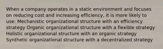 When a company operates in a static environment and focuses on reducing cost and increasing efficiency, it is more likely to use: Mechanistic organizational structure with an efficiency strategy Organic organizational structure with a flexible strategy Holistic organizational structure with an organic strategy Synthetic organizational structure with a decentralized strategy