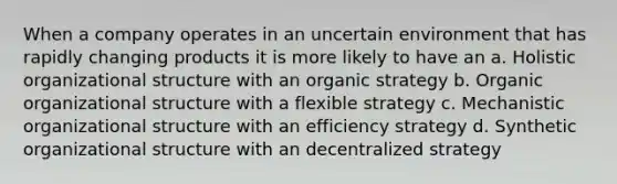 When a company operates in an uncertain environment that has rapidly changing products it is more likely to have an a. Holistic organizational structure with an organic strategy b. Organic organizational structure with a flexible strategy c. Mechanistic organizational structure with an efficiency strategy d. Synthetic organizational structure with an decentralized strategy