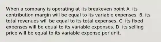 When a company is operating at its breakeven point A. its contribution margin will be equal to its variable expenses. B. its total revenues will be equal to its total expenses. C. its fixed expenses will be equal to its variable expenses. D. its selling price will be equal to its variable expense per unit.