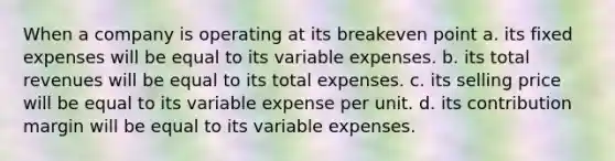 When a company is operating at its breakeven point a. its fixed expenses will be equal to its variable expenses. b. its total revenues will be equal to its total expenses. c. its selling price will be equal to its variable expense per unit. d. its contribution margin will be equal to its variable expenses.