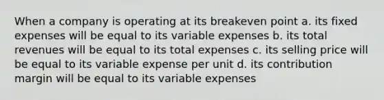 When a company is operating at its breakeven point a. its fixed expenses will be equal to its variable expenses b. its total revenues will be equal to its total expenses c. its selling price will be equal to its variable expense per unit d. its contribution margin will be equal to its variable expenses