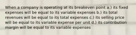 When a company is operating at its breakeven point a.) its fixed expenses will be equal to its variable expenses b.) its total revenues will be equal to its total expenses c.) its selling price will be equal to its variable expense per unit d.) its contribution margin will be equal to its variable expenses