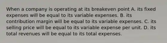 When a company is operating at its breakeven point A. its fixed expenses will be equal to its variable expenses. B. its contribution margin will be equal to its variable expenses. C. its selling price will be equal to its variable expense per unit. D. its total revenues will be equal to its total expenses.