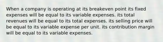 When a company is operating at its breakeven point its fixed expenses will be equal to its variable expenses. its total revenues will be equal to its total expenses. its selling price will be equal to its variable expense per unit. its contribution margin will be equal to its variable expenses.