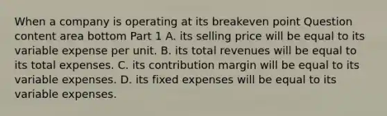 When a company is operating at its breakeven point Question content area bottom Part 1 A. its selling price will be equal to its variable expense per unit. B. its total revenues will be equal to its total expenses. C. its contribution margin will be equal to its variable expenses. D. its fixed expenses will be equal to its variable expenses.