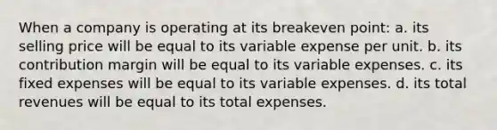 When a company is operating at its breakeven point: a. its selling price will be equal to its variable expense per unit. b. its contribution margin will be equal to its variable expenses. c. its fixed expenses will be equal to its variable expenses. d. its total revenues will be equal to its total expenses.