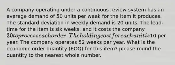 A company operating under a continuous review system has an average demand of 50 units per week for the item it produces. The standard deviation in weekly demand is 20 units. The lead-time for the item is six weeks, and it costs the company 30 to process each order. The holding cost for each unit is10 per year. The company operates 52 weeks per year. What is the economic order quantity (EOQ) for this item? please round the quantity to the nearest whole number.