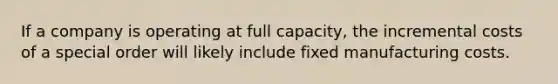 If a company is operating at full capacity, the incremental costs of a special order will likely include fixed manufacturing costs.