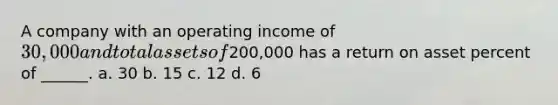 A company with an operating income of 30,000 and total assets of200,000 has a return on asset percent of ______. a. 30 b. 15 c. 12 d. 6