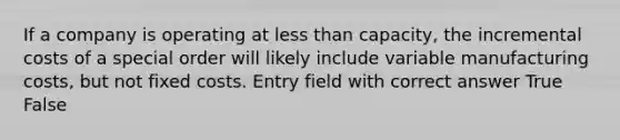 If a company is operating at less than capacity, the incremental costs of a special order will likely include variable manufacturing costs, but not fixed costs. Entry field with correct answer True False