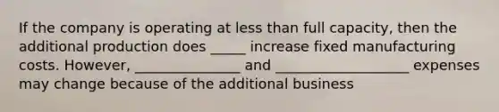 If the company is operating at less than full capacity, then the additional production does _____ increase fixed manufacturing costs. However, _______________ and ___________________ expenses may change because of the additional business