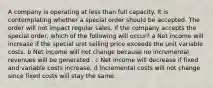 A company is operating at less than full capacity. It is contemplating whether a special order should be accepted. The order will not impact regular sales. If the company accepts the special order, which of the following will occur? a Net income will increase if the special unit selling price exceeds the unit variable costs. b Net income will not change because no incremental revenues will be generated . c Net income will decrease if fixed and variable costs increase. d Incremental costs will not change since fixed costs will stay the same.