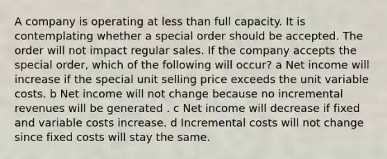 A company is operating at less than full capacity. It is contemplating whether a special order should be accepted. The order will not impact regular sales. If the company accepts the special order, which of the following will occur? a Net income will increase if the special unit selling price exceeds the unit variable costs. b Net income will not change because no incremental revenues will be generated . c Net income will decrease if fixed and variable costs increase. d Incremental costs will not change since fixed costs will stay the same.