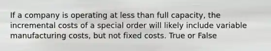 If a company is operating at less than full capacity, the incremental costs of a special order will likely include variable manufacturing costs, but not fixed costs. True or False