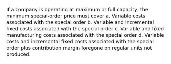 If a company is operating at maximum or full capacity, the minimum special-order price must cover a. Variable costs associated with the special order b. Variable and incremental fixed costs associated with the special order c. Variable and fixed manufacturing costs associated with the special order d. Variable costs and incremental fixed costs associated with the special order plus contribution margin foregone on regular units not produced.