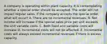 A company is operating within plant capacity. It is contemplating whether a special order should be accepted. The order will not impact regular sales. If the company accepts the special order, what will occur? A. There are no incremental revenues. B. Net income will increase if the special sales price per unit exceeds the unit variable costs. C. Both fixed and variable costs will increase D. Incremental costs will not be affected. E. Incremental costs will always exceed incremental revenues if there is excess capacity.