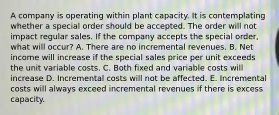 A company is operating within plant capacity. It is contemplating whether a special order should be accepted. The order will not impact regular sales. If the company accepts the special order, what will occur? A. There are no incremental revenues. B. Net income will increase if the special sales price per unit exceeds the unit variable costs. C. Both fixed and variable costs will increase D. Incremental costs will not be affected. E. Incremental costs will always exceed incremental revenues if there is excess capacity.