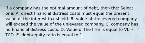 If a company has the optimal amount of debt, then the: Select one: A. direct financial distress costs must equal the present value of the interest tax shield. B. value of the levered company will exceed the value of the unlevered company. C. company has no financial distress costs. D. Value of the firm is equal to VL + TCD. E. debt-equity ratio is equal to 1.