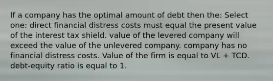 If a company has the optimal amount of debt then the: Select one: direct financial distress costs must equal the present value of the interest tax shield. value of the levered company will exceed the value of the unlevered company. company has no financial distress costs. Value of the firm is equal to VL + TCD. debt-equity ratio is equal to 1.