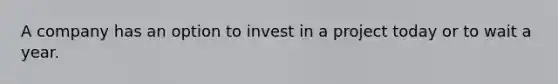 A company has an option to invest in a project today or to wait a year.