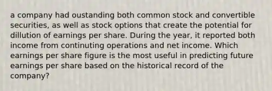 a company had oustanding both common stock and convertible securities, as well as stock options that create the potential for dillution of earnings per share. During the year, it reported both income from continuting operations and net income. Which earnings per share figure is the most useful in predicting future earnings per share based on the historical record of the company?