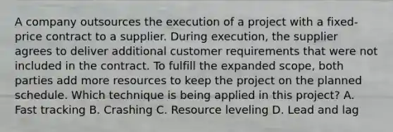 A company outsources the execution of a project with a fixed-price contract to a supplier. During execution, the supplier agrees to deliver additional customer requirements that were not included in the contract. To fulfill the expanded scope, both parties add more resources to keep the project on the planned schedule. Which technique is being applied in this project? A. Fast tracking B. Crashing C. Resource leveling D. Lead and lag