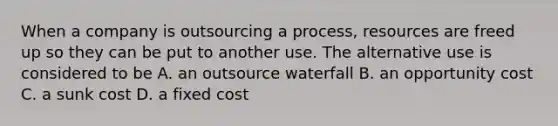 When a company is outsourcing a process, resources are freed up so they can be put to another use. The alternative use is considered to be A. an outsource waterfall B. an opportunity cost C. a sunk cost D. a fixed cost