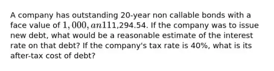 A company has outstanding 20-year non callable bonds with a face value of 1,000, an 11% annual coupon, and a market price of1,294.54. If the company was to issue new debt, what would be a reasonable estimate of the interest rate on that debt? If the company's tax rate is 40%, what is its after-tax cost of debt?