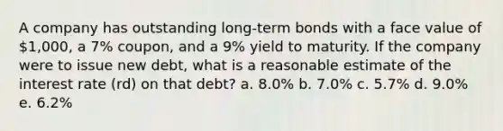 A company has outstanding long-term bonds with a face value of 1,000, a 7% coupon, and a 9% yield to maturity. If the company were to issue new debt, what is a reasonable estimate of the interest rate (rd) on that debt? a. 8.0% b. 7.0% c. 5.7% d. 9.0% e. 6.2%