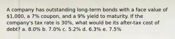 A company has outstanding long-term bonds with a face value of 1,000, a 7% coupon, and a 9% yield to maturity. If the company's tax rate is 30%, what would be its after-tax cost of debt? a. 8.0% b. 7.0% c. 5.2% d. 6.3% e. 7.5%