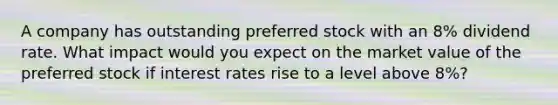 A company has outstanding preferred stock with an 8% dividend rate. What impact would you expect on the market value of the preferred stock if interest rates rise to a level above 8%?