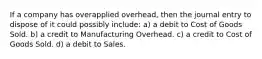 If a company has overapplied overhead, then the journal entry to dispose of it could possibly include: a) a debit to Cost of Goods Sold. b) a credit to Manufacturing Overhead. c) a credit to Cost of Goods Sold. d) a debit to Sales.