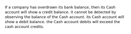 If a company has overdrawn its bank balance, then its Cash account will show a credit balance. it cannot be detected by observing the balance of the Cash account. its Cash account will show a debit balance. the Cash account debits will exceed the cash account credits.