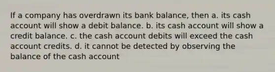 If a company has overdrawn its bank balance, then a. its cash account will show a debit balance. b. its cash account will show a credit balance. c. the cash account debits will exceed the cash account credits. d. it cannot be detected by observing the balance of the cash account