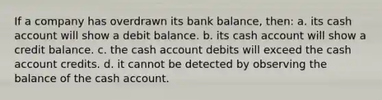 If a company has overdrawn its bank balance, then: a. its cash account will show a debit balance. b. its cash account will show a credit balance. c. the cash account debits will exceed the cash account credits. d. it cannot be detected by observing the balance of the cash account.