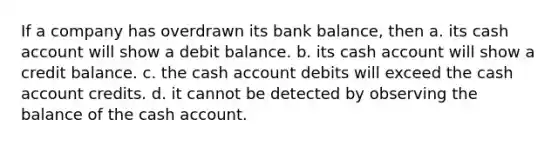 If a company has overdrawn its bank balance, then a. its cash account will show a debit balance. b. its cash account will show a credit balance. c. the cash account debits will exceed the cash account credits. d. it cannot be detected by observing the balance of the cash account.