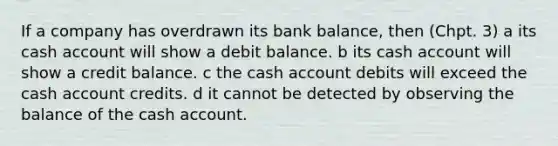 If a company has overdrawn its bank balance, then (Chpt. 3) a its cash account will show a debit balance. b its cash account will show a credit balance. c the cash account debits will exceed the cash account credits. d it cannot be detected by observing the balance of the cash account.