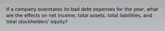 If a company overstates its bad debt expenses for the year, what are the effects on net income, total assets, total liabilities, and total stockholders' equity?