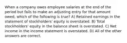 When a company owes employee salaries at the end of the period but fails to make an adjusting entry for that amount owed, which of the following is true? A) Retained earnings in the statement of stockholders' equity is overstated. B) Total stockholders' equity in the balance sheet is overstated. C) Net income in the income statement is overstated. D) All of the other answers are correct.