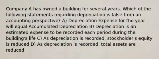 Company A has owned a building for several years. Which of the following statements regarding depreciation is false from an accounting perspective? A) Depreciation Expense for the year will equal Accumulated Depreciation B) Depreciation is an estimated expense to be recorded each period during the building's life C) As depreciation is recorded, stockholder's equity is reduced D) As depreciation is recorded, total assets are reduced