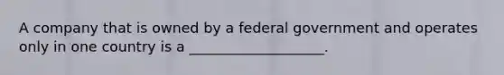 A company that is owned by a federal government and operates only in one country is a ___________________.