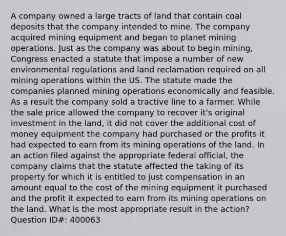 A company owned a large tracts of land that contain coal deposits that the company intended to mine. The company acquired mining equipment and began to planet mining operations. Just as the company was about to begin mining, Congress enacted a statute that impose a number of new environmental regulations and land reclamation required on all mining operations within the US. The statute made the companies planned mining operations economically and feasible. As a result the company sold a tractive line to a farmer. While the sale price allowed the company to recover it's original investment in the land, it did not cover the additional cost of money equipment the company had purchased or the profits it had expected to earn from its mining operations of the land. In an action filed against the appropriate federal official, the company claims that the statute affected the taking of its property for which it is entitled to just compensation in an amount equal to the cost of the mining equipment it purchased and the profit it expected to earn from its mining operations on the land. What is the most appropriate result in the action? Question ID#: 400063